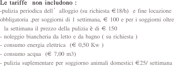 Le tariffe  non includono :
-pulizia periodica dell’alloggio (su richiesta €18/h)  e fine locazione                obbligatoria ,per soggiorni di 1 settimana, € 100 e per i soggiorni oltre
  la settimana il prezzo della pulizia è di € 150       
- noleggio biancheria da letto e da bagno ( su richiesta )
consumo energia elettrica  (€ 0,50 Kw )
consumo acqua  (€ 7,00 m3)
pulizia suplementare per soggiorno animali domestici €25/ settimana