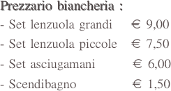 Prezzario biancheria :
Set lenzuola grandi    € 9,00
Set lenzuola piccole   € 7,50
Set asciugamani        € 6,00
Scendibagno            € 1,50